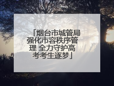 烟台市城管局强化市容秩序管理 全力守护高考考生逐梦